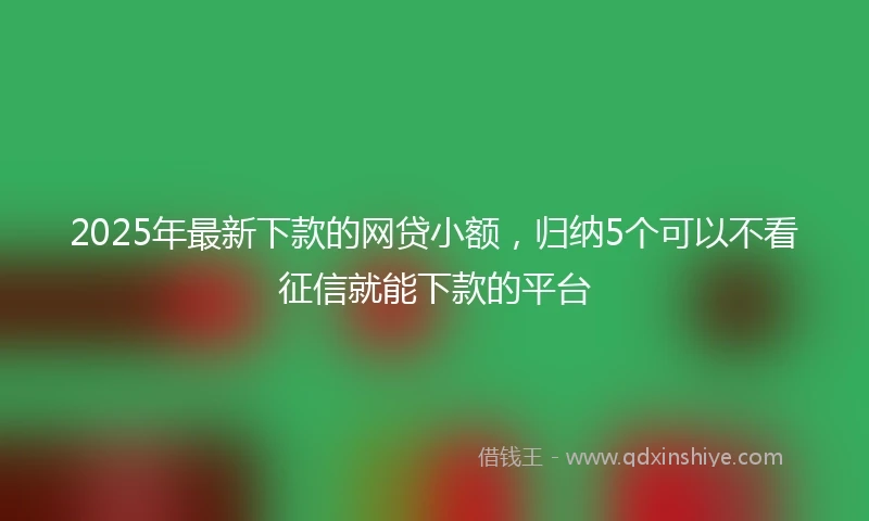 2025年最新下款的网贷小额，归纳5个可以不看征信就能下款的平台