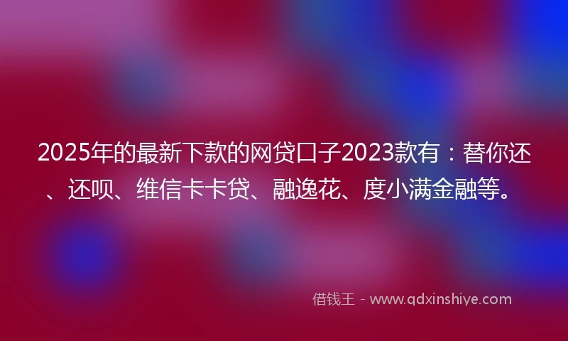 2025年的最新下款的网贷口子2023款有：替你还、还呗、维信卡卡贷、融逸花、度小满金融等。