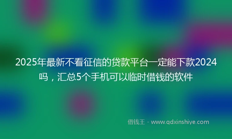 2025年最新不看征信的贷款平台一定能下款2024吗，汇总5个手机可以临时借钱的软件