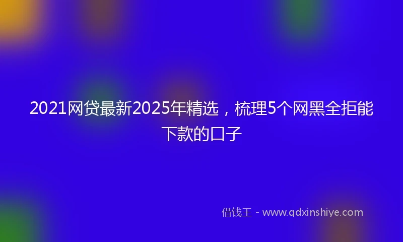 2021网贷最新2025年精选，梳理5个网黑全拒能下款的口子