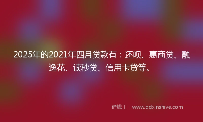 2025年的2021年四月贷款有：还呗、惠商贷、融逸花、读秒贷、信用卡贷等。