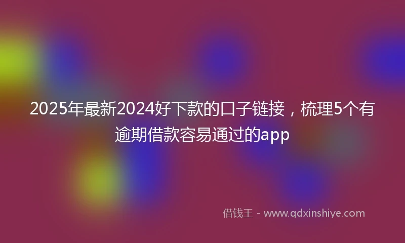 2025年最新2024好下款的口子链接，梳理5个有逾期借款容易通过的app