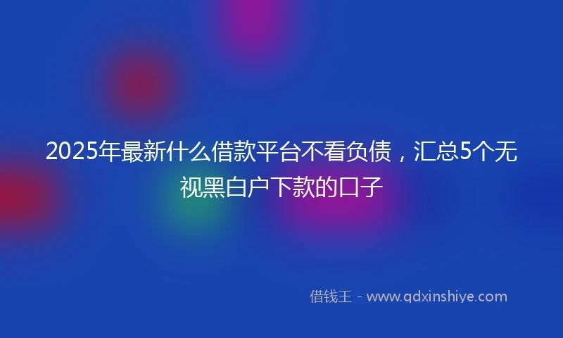 2025年最新什么借款平台不看负债，汇总5个无视黑白户下款的口子