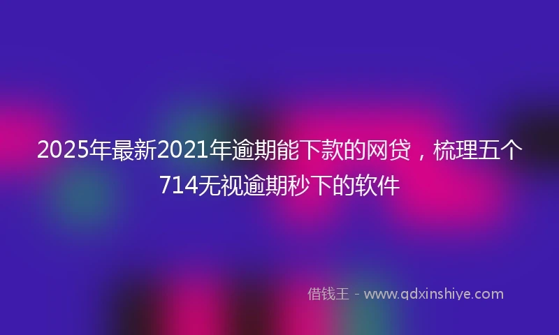 2025年最新2021年逾期能下款的网贷，梳理五个714无视逾期秒下的软件