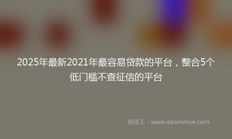 2025年最新2021年最容易贷款的平台，整合5个低门槛不查征信的平台