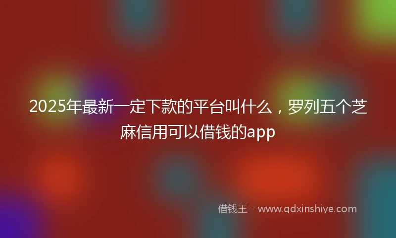 2025年最新一定下款的平台叫什么，罗列五个芝麻信用可以借钱的app