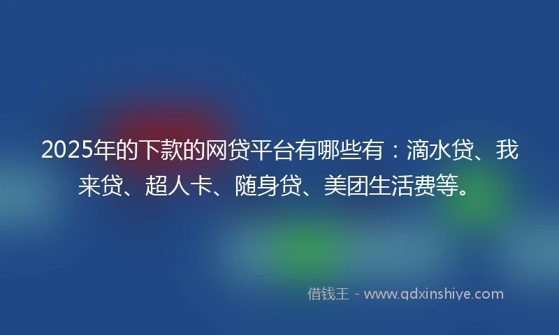 2025年的下款的网贷平台有哪些有：滴水贷、我来贷、超人卡、随身贷、美团生活费等。