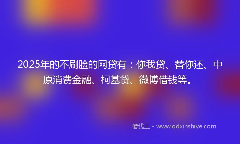 2025年的不刷脸的网贷有：你我贷、替你还、中原消费金融、柯基贷、微博借钱等。