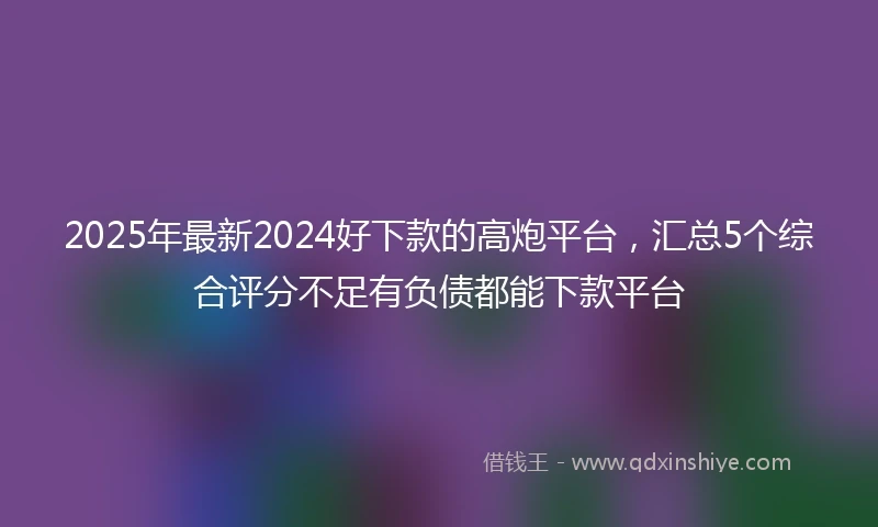 2025年最新2024好下款的高炮平台，汇总5个综合评分不足有负债都能下款平台