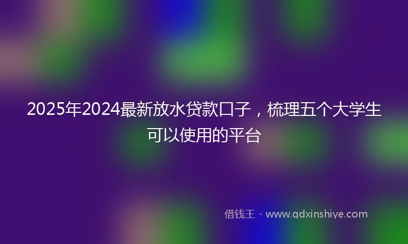 2025年2024最新放水贷款口子，梳理五个大学生可以使用的平台
