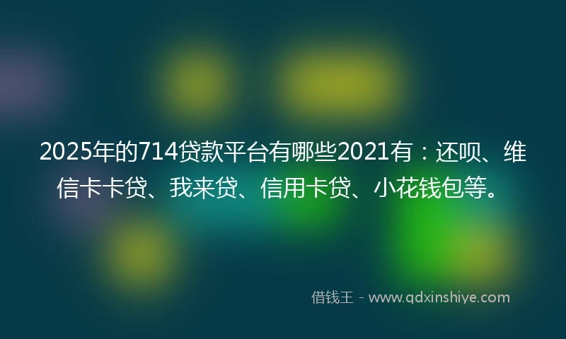 2025年的714贷款平台有哪些2021有：还呗、维信卡卡贷、我来贷、信用卡贷、小花钱包等。