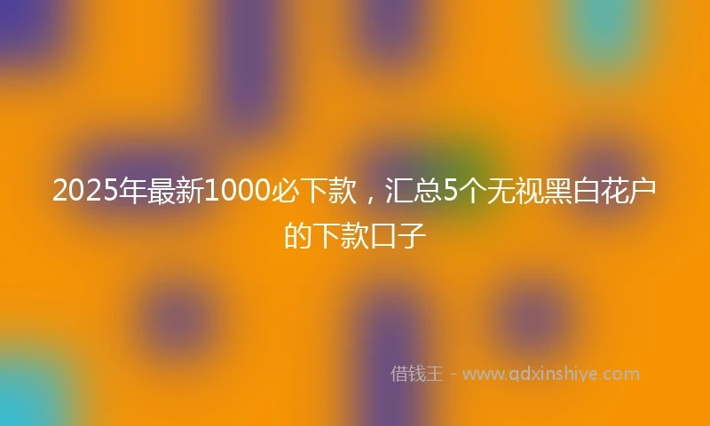 2025年最新1000必下款，汇总5个无视黑白花户的下款口子