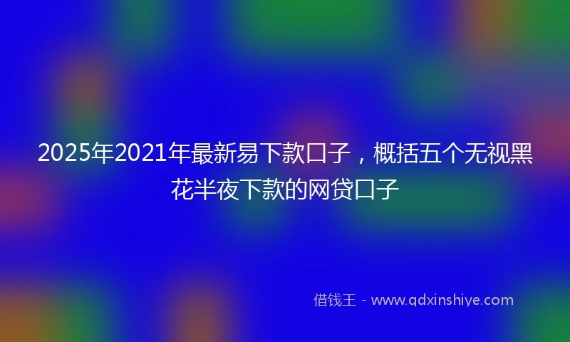 2025年2021年最新易下款口子，概括五个无视黑花半夜下款的网贷口子