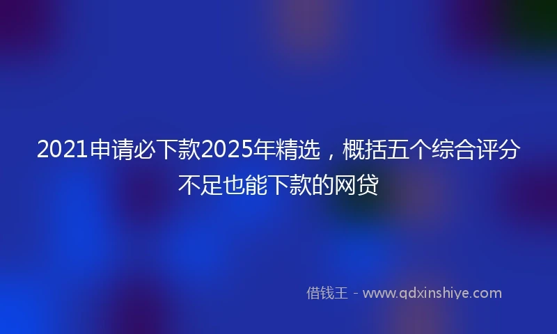 2021申请必下款2025年精选，概括五个综合评分不足也能下款的网贷