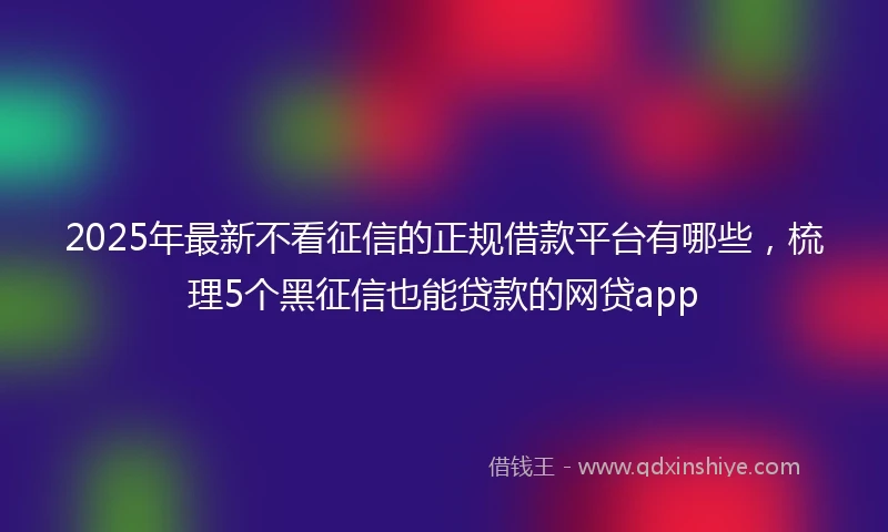 2025年最新不看征信的正规借款平台有哪些，梳理5个黑征信也能贷款的网贷app
