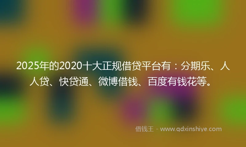 2025年的2020十大正规借贷平台有：分期乐、人人贷、快贷通、微博借钱、百度有钱花等。