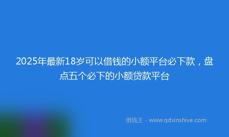 2025年最新18岁可以借钱的小额平台必下款，盘点五个必下的小额贷款平台