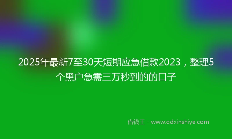 2025年最新7至30天短期应急借款2023，整理5个黑户急需三万秒到的的口子