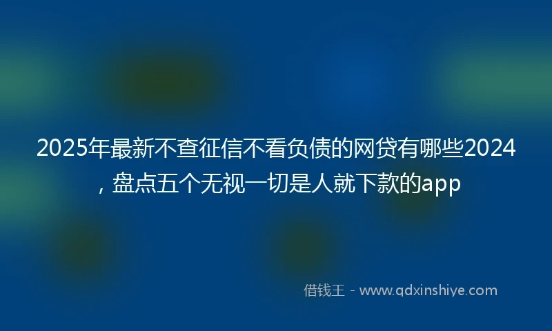 2025年最新不查征信不看负债的网贷有哪些2024，盘点五个无视一切是人就下款的app