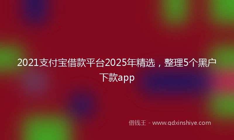 2021支付宝借款平台2025年精选，整理5个黑户下款app