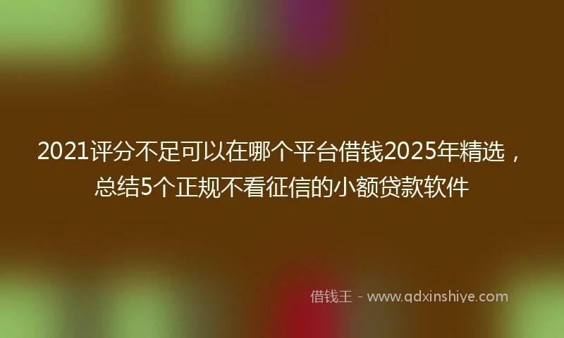2021评分不足可以在哪个平台借钱2025年精选，总结5个正规不看征信的小额贷款软件