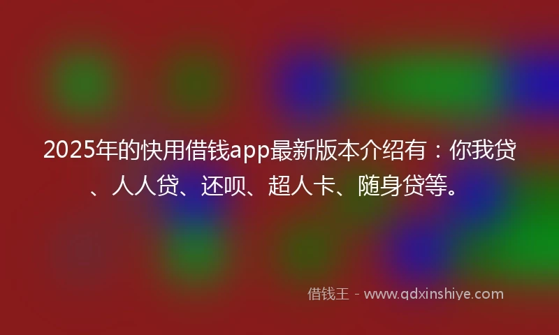 2025年的快用借钱app最新版本介绍有：你我贷、人人贷、还呗、超人卡、随身贷等。