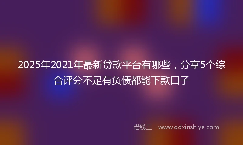 2025年2021年最新贷款平台有哪些，分享5个综合评分不足有负债都能下款口子