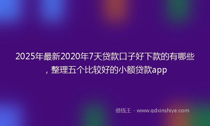 2025年最新2020年7天贷款口子好下款的有哪些，整理五个比较好的小额贷款app