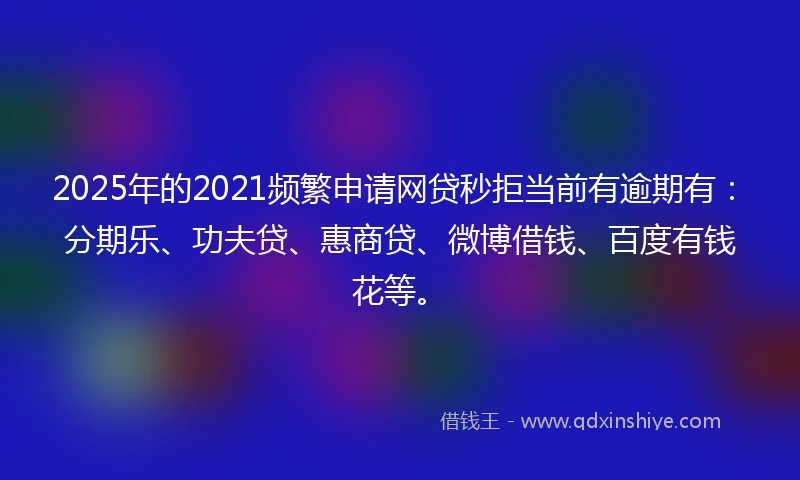 2025年的2021频繁申请网贷秒拒当前有逾期有：分期乐、功夫贷、惠商贷、微博借钱、百度有钱花等。