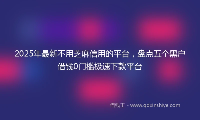 2025年最新不用芝麻信用的平台，盘点五个黑户借钱0门槛极速下款平台