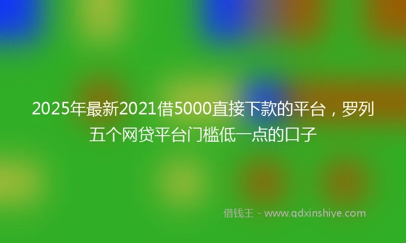 2025年最新2021借5000直接下款的平台，罗列五个网贷平台门槛低一点的口子