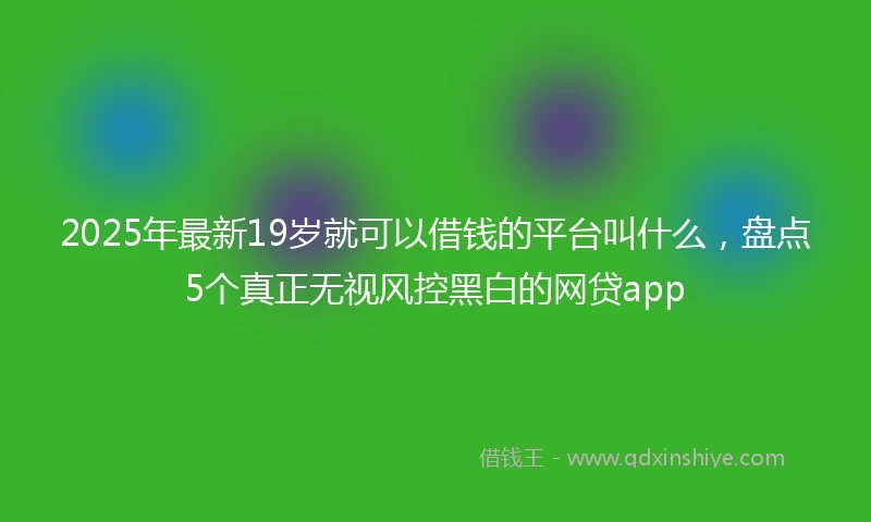 2025年最新19岁就可以借钱的平台叫什么，盘点5个真正无视风控黑白的网贷app