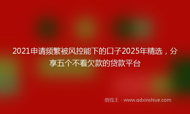 2021申请频繁被风控能下的口子2025年精选，分享五个不看欠款的贷款平台
