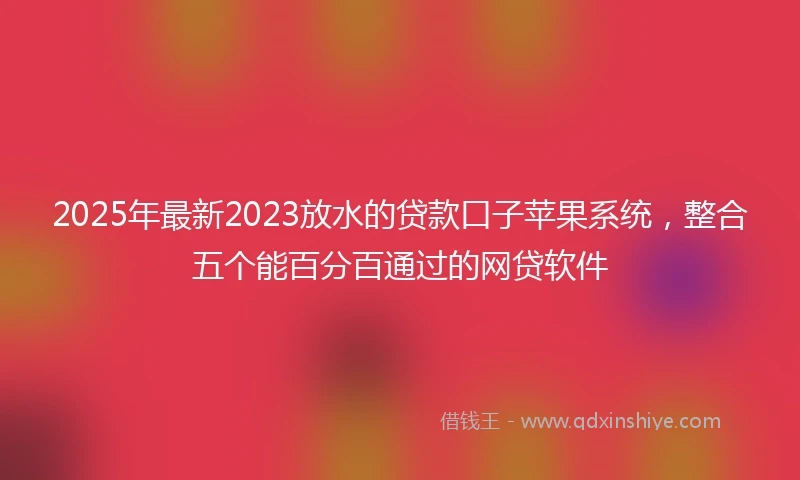 2025年最新2023放水的贷款口子苹果系统，整合五个能百分百通过的网贷软件