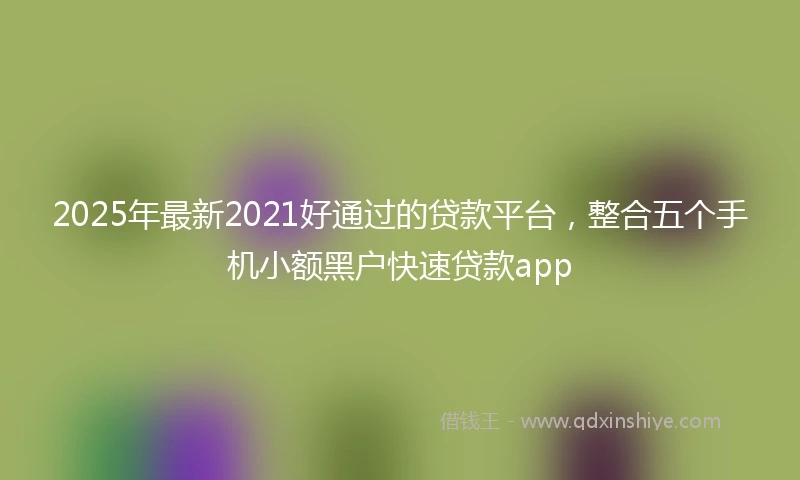 2025年最新2021好通过的贷款平台，整合五个手机小额黑户快速贷款app