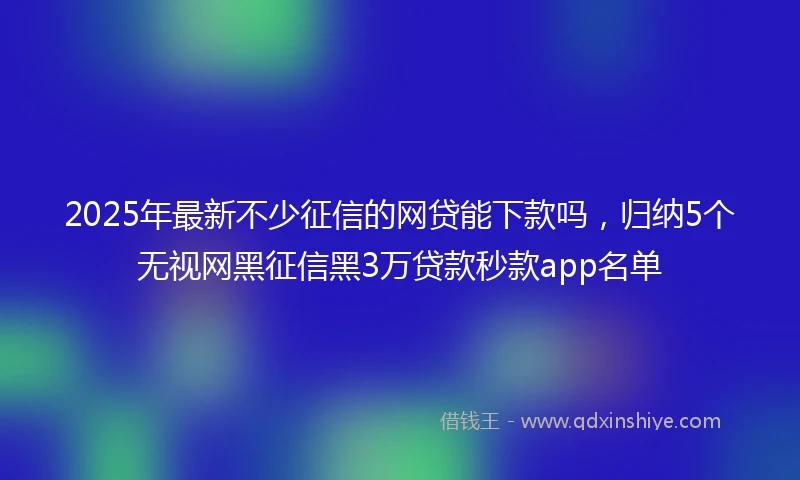 2025年最新不少征信的网贷能下款吗，归纳5个无视网黑征信黑3万贷款秒款app名单