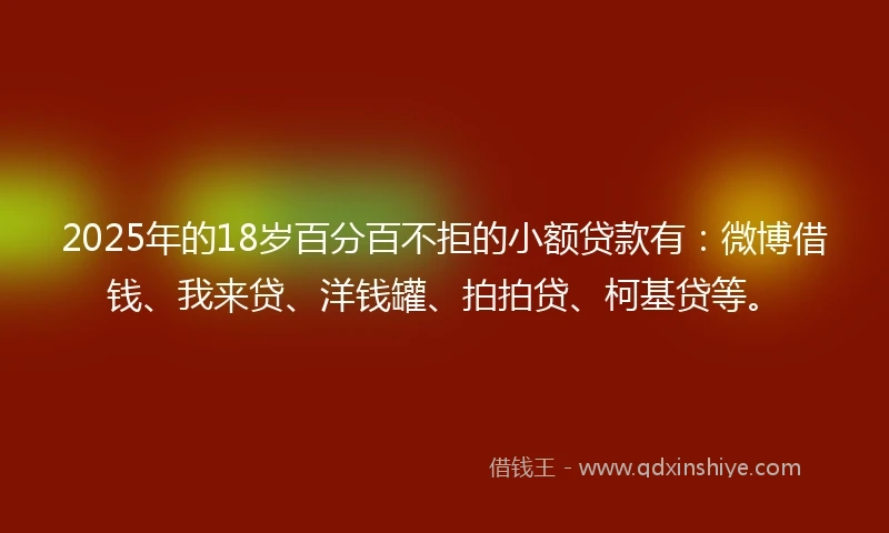2025年的18岁百分百不拒的小额贷款有：微博借钱、我来贷、洋钱罐、拍拍贷、柯基贷等。