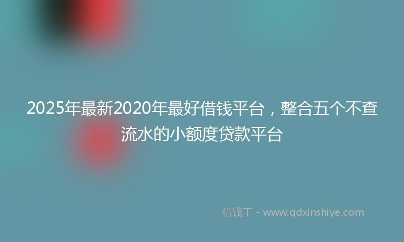 2025年最新2020年最好借钱平台，整合五个不查流水的小额度贷款平台
