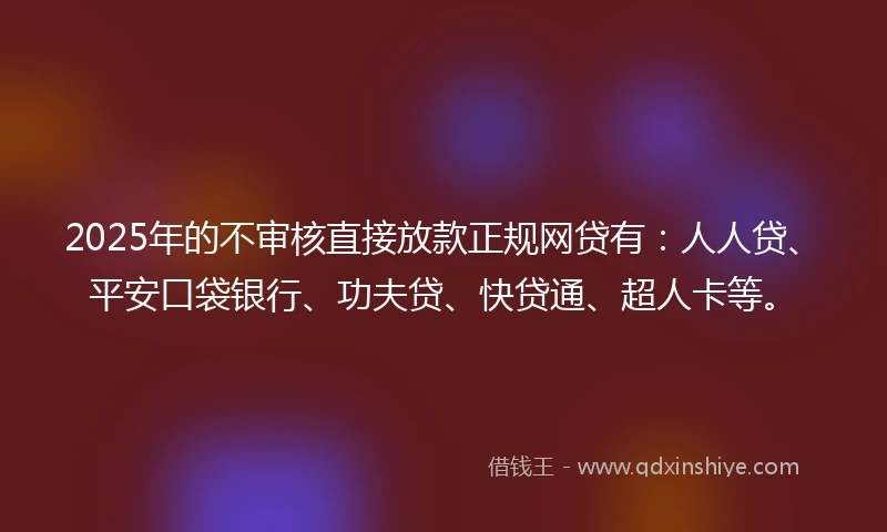 2025年的不审核直接放款正规网贷有：人人贷、平安口袋银行、功夫贷、快贷通、超人卡等。