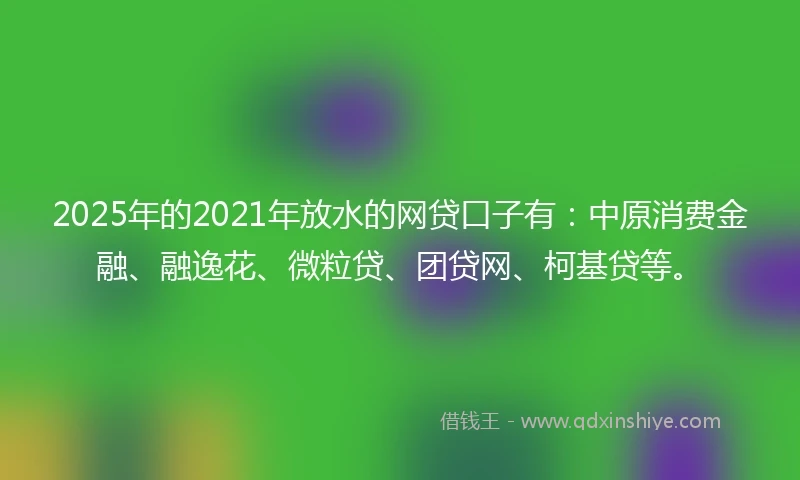 2025年的2021年放水的网贷口子有：中原消费金融、融逸花、微粒贷、团贷网、柯基贷等。