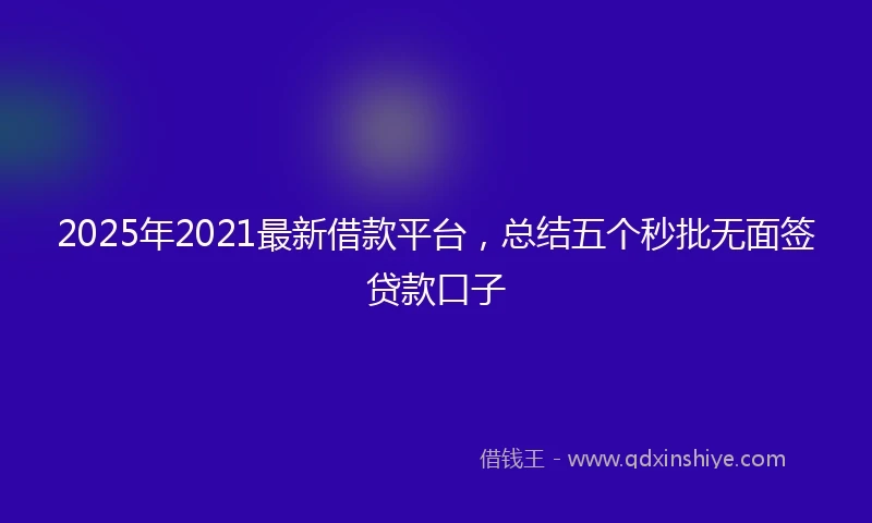 2025年2021最新借款平台，总结五个秒批无面签贷款口子