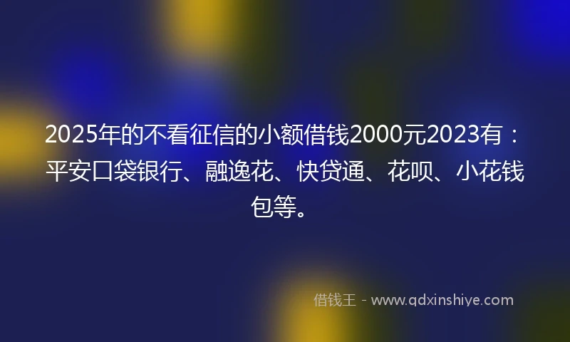 2025年的不看征信的小额借钱2000元2023有：平安口袋银行、融逸花、快贷通、花呗、小花钱包等。