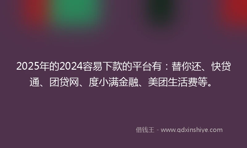 2025年的2024容易下款的平台有：替你还、快贷通、团贷网、度小满金融、美团生活费等。