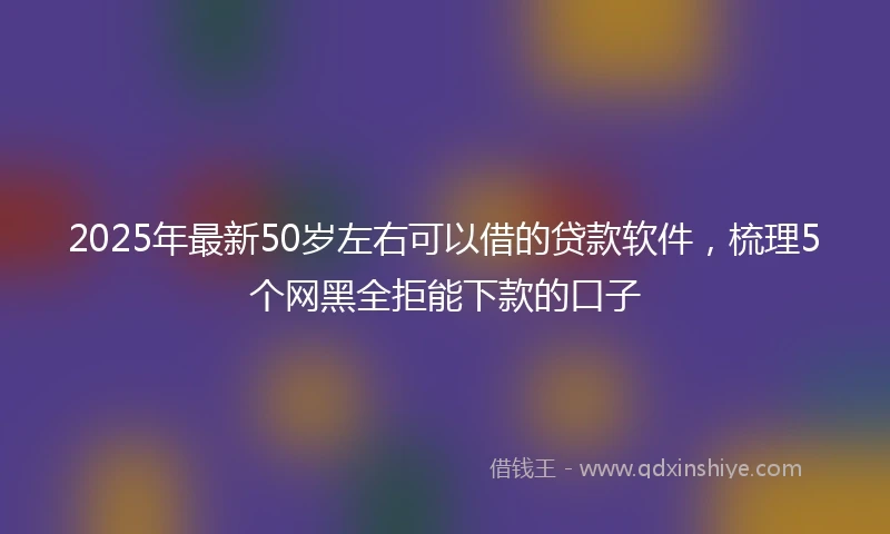 2025年最新50岁左右可以借的贷款软件，梳理5个网黑全拒能下款的口子
