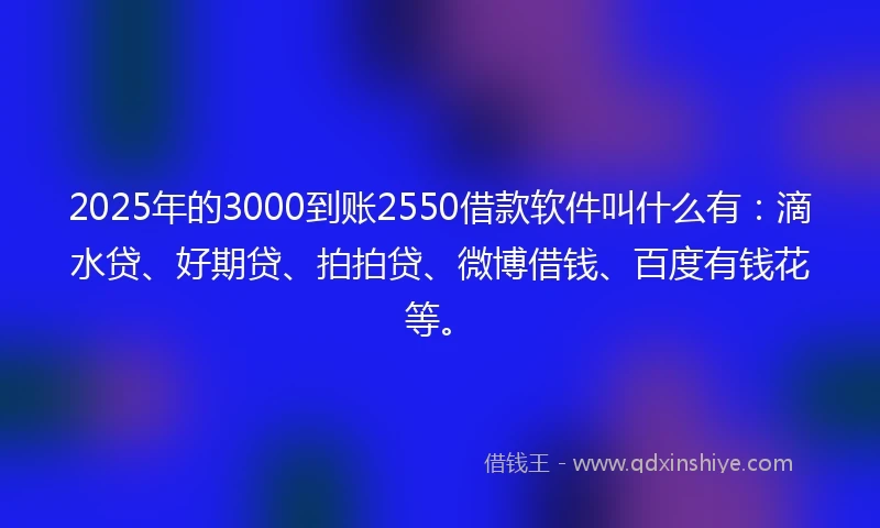 2025年的3000到账2550借款软件叫什么有：滴水贷、好期贷、拍拍贷、微博借钱、百度有钱花等。
