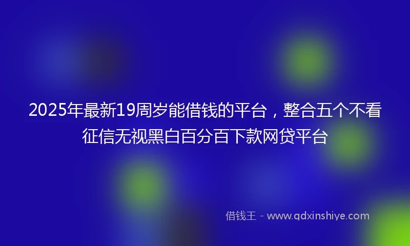 2025年最新19周岁能借钱的平台，整合五个不看征信无视黑白百分百下款网贷平台