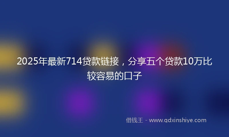 2025年最新714贷款链接，分享五个贷款10万比较容易的口子
