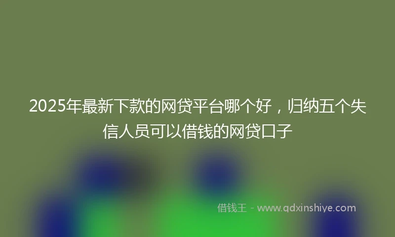 2025年最新下款的网贷平台哪个好，归纳五个失信人员可以借钱的网贷口子