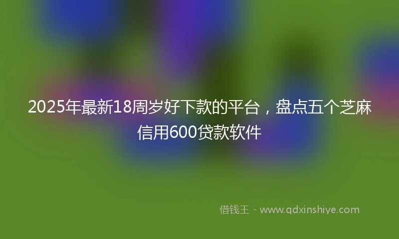 2025年最新18周岁好下款的平台，盘点五个芝麻信用600贷款软件
