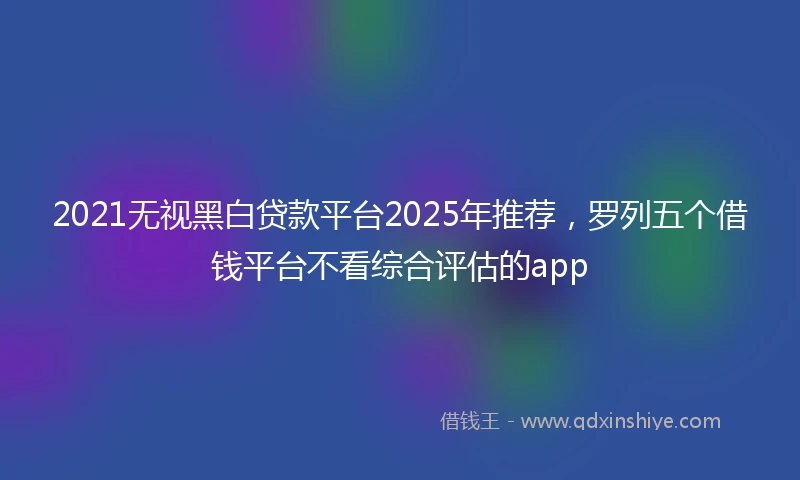 2021无视黑白贷款平台2025年推荐，罗列五个借钱平台不看综合评估的app